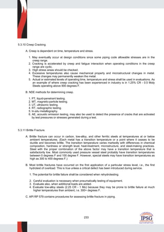 233
5.3.10 Creep Cracking.
A. Creep is dependent on time, temperature and stress.
1. May eventually occur at design conditions since some piping code allowable stresses are in the
creep range.
2. Cracking is accelerated by creep and fatigue interaction when operating conditions in the creep
range are cyclic.
3. High stress areas should be checked.
4. Excessive temperatures also cause mechanical property and microstructural changes in metal.
These changes may permanently weaken the metal.
5. Actual or estimated levels of operating time, temperature and stress shall be used in evaluations. As
an example of where creep cracking has been experienced in industry is in 1.25% CR - 0.5 Moly
Steels operating above 900 degrees F.
B. NDE methods for determining creep.
1. PT, liquid-penetrant testing.
2. MT, magnetic-particle testing.
3. UT, ultrasonic testing.
4. RT, radiographic testing.
5. In-situ metallography.
6. AE, acoustic emission testing, may also be used to detect the presence of cracks that are activated
by test pressures or stresses generated during a test.
5.3.11 Brittle Fracture.
A. Brittle fracture can occur in carbon, low-alloy, and other ferritic steels at temperatures at or below
ambient temperatures. (Each metal has a transition temperature or a point where it ceases to be
ductile and becomes brittle. The transition temperature varies markedly with differences in chemical
composition, hardness or strength level, heat-treatment, microstructure, and steel-making practices.
Steel with the proper combination of the above factor may have a transition temperature that is
satisfactorily low. Most commonly used pressure vessel steel probably have transition temperatures
between 0 degrees F and 100 degree F. However, special steels may have transition temperatures as
high as 300 to 400 degrees F.)
B. Most brittle fractures have occurred on the first application of a particular stress level, i.e., the first
hydrotest of overload. This is true unless a critical defect has been introduced during service.
1. The potential for brittle failure shall be considered when rehydrotesting.
2. Careful evaluation is necessary when pneumatically testing of equipment.
3. Evaluate also, when additional loads are added.
4. Evaluate low-alloy steels (2.25 CR - 1 Mo) because they may be prone to brittle failure at much
higher temperatures than ambient, i.e. 300+ degrees F.
C. API RP 579 contains procedures for assessing brittle fracture in piping.
 