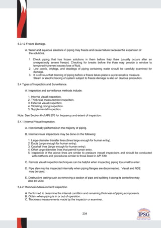 234
5.3.12 Freeze Damage.
A. Water and aqueous solutions in piping may freeze and cause failure because the expansion of
the solutions.
1. Check piping that has frozen solutions in them before they thaw (usually occurs after an
unexpectedly severe freeze). Checking for breaks before the thaw may provide a window to
temporarily prevent excess lose of fluid.
2. Low points, driplegs, and deadlegs of piping containing water should be carefully examined for
damage.
3. It is obvious that draining of piping before a freeze takes place is a preventative measure.
Steam or electric tracing of system subject to freeze damage is also an obvious precaution.
5.4 Types of Inspection and Surveillance.
A. Inspection and surveillance methods include:
1. Internal visual inspection.
2. Thickness measurement inspection.
3. External visual inspection.
4. Vibrating piping inspection.
5. Supplemental inspection.
Note: See Section 6 of API 570 for frequency and extent of inspection.
5.4.1 Internal Visual Inspection.
A. Not normally performed on the majority of piping.
B. Internal visual inspections may be done on the following:
1. Large-diameter transfer lines (lines large enough for human entry).
2. Ducts (large enough for human entry).
3. Catalyst lines (large enough for human entry).
4. Other large-diameter lines that permit human entry.
5. Inspection of the above lines are similar to pressure vessel inspections and should be conducted
with methods and procedures similar to those listed in API 510.
C. Remote visual inspection techniques can be helpful when inspecting piping too small to enter.
D. Pipe also may be inspected internally when piping flanges are disconnected. Visual and NDE
may be used.
E. Destructive testing such as removing a section of pipe and splitting it along its centerline may
also be used.
5.4.2 Thickness Measurement Inspection.
A. Performed to determine the internal condition and remaining thickness of piping components.
B. Obtain when piping is in or out of operation.
C. Thickness measurements made by the inspector or examiner.
 