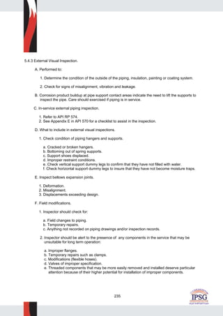 235
5.4.3 External Visual Inspection.
A. Performed to:
1. Determine the condition of the outside of the piping, insulation, painting or coating system.
2. Check for signs of misalignment, vibration and leakage.
B. Corrosion product buildup at pipe support contact areas indicate the need to lift the supports to
inspect the pipe. Care should exercised if piping is in service.
C. In-service external piping inspection.
1. Refer to API RP 574.
2. See Appendix E in API 570 for a checklist to assist in the inspection.
D. What to include in external visual inspections.
1. Check condition of piping hangers and supports.
a. Cracked or broken hangers.
b. Bottoming out of spring supports.
c. Support shoes displaced.
d. Improper restraint conditions.
e. Check vertical support dummy legs to confirm that they have not filled with water.
f. Check horizontal support dummy legs to insure that they have not become moisture traps.
E. Inspect bellows expansion joints.
1. Deformation.
2. Misalignment.
3. Displacements exceeding design.
F. Field modifications.
1. Inspector should check for:
a. Field changes to piping.
b. Temporary repairs.
c. Anything not recorded on piping drawings and/or inspection records.
2. Inspector should be alert to the presence of any components in the service that may be
unsuitable for long term operation:
a. Improper flanges.
b. Temporary repairs such as clamps.
c. Modifications (flexible hoses).
d. Valves of improper specification.
e. Threaded components that may be more easily removed and installed deserve particular
attention because of their higher potential for installation of improper components.
 