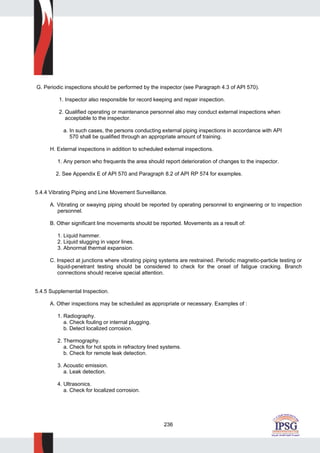 236
G. Periodic inspections should be performed by the inspector (see Paragraph 4.3 of API 570).
1. Inspector also responsible for record keeping and repair inspection.
2. Qualified operating or maintenance personnel also may conduct external inspections when
acceptable to the inspector.
a. In such cases, the persons conducting external piping inspections in accordance with API
570 shall be qualified through an appropriate amount of training.
H. External inspections in addition to scheduled external inspections.
1. Any person who frequents the area should report deterioration of changes to the inspector.
2. See Appendix E of API 570 and Paragraph 8.2 of API RP 574 for examples.
5.4.4 Vibrating Piping and Line Movement Surveillance.
A. Vibrating or swaying piping should be reported by operating personnel to engineering or to inspection
personnel.
B. Other significant line movements should be reported. Movements as a result of:
1. Liquid hammer.
2. Liquid slugging in vapor lines.
3. Abnormal thermal expansion.
C. Inspect at junctions where vibrating piping systems are restrained. Periodic magnetic-particle testing or
liquid-penetrant testing should be considered to check for the onset of fatigue cracking. Branch
connections should receive special attention.
5.4.5 Supplemental Inspection.
A. Other inspections may be scheduled as appropriate or necessary. Examples of :
1. Radiography.
a. Check fouling or internal plugging.
b. Detect localized corrosion.
2. Thermography.
a. Check for hot spots in refractory lined systems.
b. Check for remote leak detection.
3. Acoustic emission.
a. Leak detection.
4. Ultrasonics.
a. Check for localized corrosion.
 