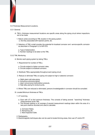 237
5.5 Thickness Measurement Locations.
5.5.1 General.
A. TML's, thickness measurement locations are specific areas along the piping circuit where inspections
are to be made.
1. Nature varies according to TML location in the piping system.
a. Are they associated with injection points, etc.
2. Selection of TML's shall consider the potential for localized corrosion and service-specific corrosion
as described in Paragraph 3.2 of API 570.
a. Type of deterioration.
b. Number readings to be taken at the TML.
5.5.2 TML Monitoring.
A. Monitor each piping system by taking TMLs.
1. Requirement for number of TMLs.
a. Circuits subject to higher corrosion rates.
b. Circuits subject to localized corrosion.
2. Distribute TMLs appropriately throughout each piping circuit.
3. Reduce or eliminate TMLs on piping not subject to high or selective corrosion.
a. Olefin plant cold side piping.
b. Anhydrous ammonia piping.
c. clean noncorrosive hydrocarbon products.
d. High-alloy piping for product purity.
4. Where TMLs are reduced or eliminated, persons knowledgeable in corrosion should be consulted.
B. Located Minimum thickness at TMLs.
1. UT scanning.
a. Scan with UT to find minimum thickness. This consists of taking several "searching" thickness
measurements at the TML.
b. The thinnest reading or an average of several measurement readings taken within the area of a
test point shall be recorded and used to calculate:
a. Corrosion Rates.
b. Remaining Life.
c. Next Inspection Date.
2. Radiography.
3. Electromagnetic techniques also can be used to locate thinning areas, then use UT and/or RT.
 