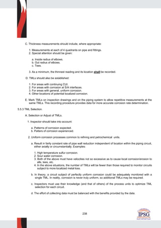 238
C. Thickness measurements should include, where appropriate:
1. Measurements at each of 4 quadrants on pipe and fittings.
2. Special attention should be given:
a. Inside radius of elbows.
b. Out radius of elbows.
c. Tees.
3. As a minimum, the thinnest reading and its location shall be recorded.
D. TMLs should also be established:
1. For areas with continuing CUI.
2. For areas with corrosion at S/A interfaces.
3. For areas with general, uniform corrosion.
4. Other locations of potential localized corrosion.
E. Mark TMLs on inspection drawings and on the piping system to allow repetitive measurements at the
same TMLs. This recording procedure provides data for more accurate corrosion rate determination.
5.5.3 TML Selection.
A. Selection or Adjust of TMLs.
1. Inspector should take into account:
a. Patterns of corrosion expected.
b. Patters of corrosion experienced.
2. Uniform corrosion processes common to refining and petrochemical units.
a. Result in fairly constant rate of pipe wall reduction independent of location within the piping circuit,
either axially or circumstantially. Examples:
1. High temperature sulfur corrosion.
2. Sour water corrosion.
3. Both of the above must have velocities not so excessive as to cause local corrosion/erosion to
ells, tees, etc.
4. In the above situations, the number of TMLs will be fewer than those required to monitor circuits
subject to more localized metal loss.
b. In theory, a circuit subject of perfectly uniform corrosion could be adequately monitored with a
single TML. In reality, corrosion is never truly uniform, so additional TMLs may be required.
c. Inspectors must use their knowledge (and that of others) of the process units to optimize TML
selection for each circuit.
d. The effort of collecting data must be balanced with the benefits provided by the data.
 