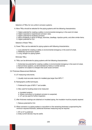 239
Selection of TMLs for non-uniform corrosion systems:
A. More TMLs should be selected for the piping systems with the following characteristics:
1. Higher potential for creating a safety or environmental emergency in the event of a leak.
2. Higher expected or experienced corrosion rates.
3. Higher potential for localized corrosion.
4. More complexity in terms of fittings, branches, deadlegs, injection points, and other similar items.
5. Higher potential for CUI.
Selection of fewer TMLs.
A. Fewer TMLs can be selected for piping systems with following characteristics:
1. Low potential for creating a safety or environmental emergency in the event of a leak.
2. Relatively noncorrosive system.
3. Long, straight run piping system.
Eliminate TMLs.
A. TMLs can be eliminate for piping systems with the following characteristics:
1. Extremely low potential for creating a safety or environmental emergency in the event of a leak.
2. Noncorrosive systems, as demonstrated by history or similar service.
3. Systems not subject to changes that could cause corrosion.
5.6 Thickness Measurement Methods.
A. UT measuring instruments.
1. Usually most accurate means for installed pipe larger than NPS 1".
B. Radiographic profile techniques.
1. Preferred for pipe of NPS 1" and smaller.
2. Also used for locating areas to be measured.
a. Insulated systems.
b. Where nonuniform or localized corrosion is suspected.
c. UT can be used for further inspection.
C. After thickness readings are obtained on insulated piping, the insulation must be properly repaired.
1. Reduce potential for CUI.
D. When corrosion in a piping system is nonuniform or the remaining thickness is approaching the
minimum required thickness, additional thickness measuring may be required.
1. RT or UT is preferred.
2. Eddy current devices may be useful.
 