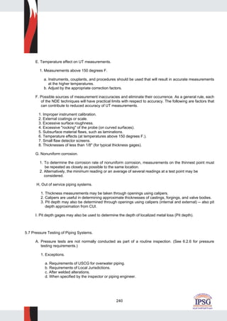 240
E. Temperature effect on UT measurements.
1. Measurements above 150 degrees F.
a. Instruments, couplants, and procedures should be used that will result in accurate measurements
at the higher temperatures.
b. Adjust by the appropriate correction factors.
F. Possible sources of measurement inaccuracies and eliminate their occurrence. As a general rule, each
of the NDE techniques will have practical limits with respect to accuracy. The following are factors that
can contribute to reduced accuracy of UT measurements.
1. Improper instrument calibration.
2. External coatings or scale.
3. Excessive surface roughness.
4. Excessive "rocking" of the probe (on curved surfaces).
5. Subsurface material flaws, such as laminations.
6. Temperature effects (at temperatures above 150 degrees F.).
7. Small flaw detector screens.
8. Thicknesses of less than 1/8" (for typical thickness gages).
G. Nonuniform corrosion.
1. To determine the corrosion rate of nonuniform corrosion, measurements on the thinnest point must
be repeated as closely as possible to the same location.
2. Alternatively, the minimum reading or an average of several readings at a test point may be
considered.
H, Out of service piping systems.
1. Thickness measurements may be taken through openings using calipers.
2. Calipers are useful in determining approximate thicknesses of castings, forgings, and valve bodies.
3. Pit depth may also be determined through openings using calipers (internal and external) -- also pit
depth approximation from CUI.
I. Pit depth gages may also be used to determine the depth of localized metal loss (Pit depth).
5.7 Pressure Testing of Piping Systems.
A. Pressure tests are not normally conducted as part of a routine inspection. (See 6.2.6 for pressure
testing requirements.)
1. Exceptions.
a. Requirements of USCG for overwater piping.
b. Requirements of Local Jurisdictions.
c. After welded alterations.
d. When specified by the inspector or piping engineer.
 