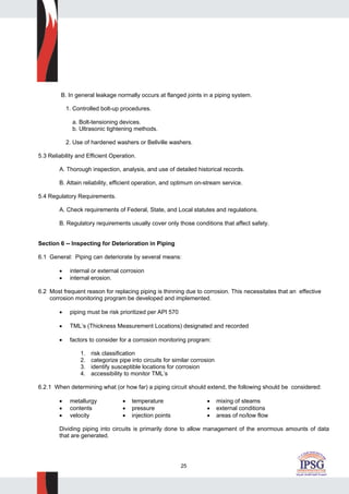 25
B. In general leakage normally occurs at flanged joints in a piping system.
1. Controlled bolt-up procedures.
a. Bolt-tensioning devices.
b. Ultrasonic tightening methods.
2. Use of hardened washers or Bellville washers.
5.3 Reliability and Efficient Operation.
A. Thorough inspection, analysis, and use of detailed historical records.
B. Attain reliability, efficient operation, and optimum on-stream service.
5.4 Regulatory Requirements.
A. Check requirements of Federal, State, and Local statutes and regulations.
B. Regulatory requirements usually cover only those conditions that affect safety.
Section 6 -- Inspecting for Deterioration in Piping
6.1 General: Piping can deteriorate by several means:
• internal or external corrosion
• internal erosion.
6.2 Most frequent reason for replacing piping is thinning due to corrosion. This necessitates that an effective
corrosion monitoring program be developed and implemented.
• piping must be risk prioritized per API 570
• TML’s (Thickness Measurement Locations) designated and recorded
• factors to consider for a corrosion monitoring program:
1. risk classification
2. categorize pipe into circuits for similar corrosion
3. identify susceptible locations for corrosion
4. accessibility to monitor TML’s
6.2.1 When determining what (or how far) a piping circuit should extend, the following should be considered:
• metallurgy • temperature • mixing of steams
• contents • pressure • external conditions
• velocity • injection points • areas of no/low flow
Dividing piping into circuits is primarily done to allow management of the enormous amounts of data
that are generated.
 