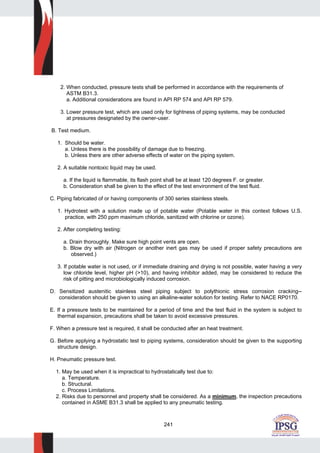 241
2. When conducted, pressure tests shall be performed in accordance with the requirements of
ASTM B31.3.
a. Additional considerations are found in API RP 574 and API RP 579.
3. Lower pressure test, which are used only for tightness of piping systems, may be conducted
at pressures designated by the owner-user.
B. Test medium.
1. Should be water.
a. Unless there is the possibility of damage due to freezing.
b. Unless there are other adverse effects of water on the piping system.
2. A suitable nontoxic liquid may be used.
a. If the liquid is flammable, its flash point shall be at least 120 degrees F. or greater.
b. Consideration shall be given to the effect of the test environment of the test fluid.
C. Piping fabricated of or having components of 300 series stainless steels.
1. Hydrotest with a solution made up of potable water (Potable water in this context follows U.S.
practice, with 250 ppm maximum chloride, sanitized with chlorine or ozone).
2. After completing testing:
a. Drain thoroughly. Make sure high point vents are open.
b. Blow dry with air (Nitrogen or another inert gas may be used if proper safety precautions are
observed.)
3. If potable water is not used, or if immediate draining and drying is not possible, water having a very
low chloride level, higher pH (>10), and having inhibitor added, may be considered to reduce the
risk of pitting and microbiologically induced corrosion.
D. Sensitized austenitic stainless steel piping subject to polythionic stress corrosion cracking--
consideration should be given to using an alkaline-water solution for testing. Refer to NACE RP0170.
E. If a pressure tests to be maintained for a period of time and the test fluid in the system is subject to
thermal expansion, precautions shall be taken to avoid excessive pressures.
F. When a pressure test is required, it shall be conducted after an heat treatment.
G. Before applying a hydrostatic test to piping systems, consideration should be given to the supporting
structure design.
H. Pneumatic pressure test.
1. May be used when it is impractical to hydrostatically test due to:
a. Temperature.
b. Structural.
c. Process Limitations.
2. Risks due to personnel and property shall be considered. As a minimum, the inspection precautions
contained in ASME B31.3 shall be applied to any pneumatic testing.
 