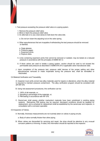242
I. Test pressure exceeding the pressure relief valve on a piping system.
1. Remove the pressure relief valve.
2. Blind or blank the pressure relief valve.
3. An alternate is to use a test clamp to hold down the valve disk.
a. Do not turn down the adjusting nut on the valve spring.
4. Other appurtenances that are incapable of withstanding the test pressure should be removed
or blanked.
a. Gage glasses.
b. Pressure gages.
c. Expansion joints.
d. Rupture disks.
5. Lines containing expansion joints that cannot be removed or isolated, may be tested at a reduced
pressure in accordance with the principles of ASME B31.3.
6. If block valves are used to isolate a piping system, caution should be used to not exceed the
permissible seat pressure as described in ASME B16.34 or applicable valve manufacturer data.
J. Upon completion of the pressure test, pressure relief devices of the proper setting and other
appurtenances removed or made inoperable during the pressure test, shall be reinstalled or
reactivated.
5.8 Material Verification and Traceability.
A. Inspector must verify correct new alloy materials used for repairs or alterations, when the alloy material
is required to maintain pressure containment. The alloy verification program should be consistent with
API RP 578.
B. Using risk-assessment procedures, this verification can be:
1. 100% of all materials, or;
2. Sampling a percentage of the materials, or;
3. PMI testing in accordance with RP 578.
C. Owner/user shall assess whether inadvertent materials have been substituted in existing piping
systems. Retroactive PMI testing may be required; discrepant conditions should be targeted for
replacement, and a schedule for replacement shall be established by the owner/user and inspector, in
consultation with a corrosion specialist.
5.9 Inspection of Valves.
A. Normally, thickness measurements are not routinely taken on valves in piping circuits.
a. Body of valve normally thicker than other piping.
B. When valves are dismantled for servicing and repair, the shop should be attentive to any unusual
corrosion patterns or thinning. If noted, this information should be reported to the inspector.
 
