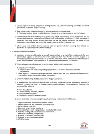 243
C. Valves exposed to steep temperature cycling (FCCU, CRU, Steam Cleaning) should be examined
periodically for thermal fatigue cracking.
D. Gate valves known to be or suspected of being exposed to corrosion/erosion.
1. Thickness readings should be taken between the sets--area of high turbulence and high stress.
E. Control Valves and other throttling valves, particularly in high pressure drop and slurry services, can be
susceptible to localized corrosion/erosion of the body down stream of the orifice. If such metal loss is
suspected, the valve should be removed from the line for internal inspection.The inside of the
downstream mating flange and piping also should be inspected for local metal loss.
F. When valve body and/or closure pressure tests are performed after servicing, they should be
conducted in accordance with API Standard 598.
5.10 Inspection of Welds In-service.
A. Inspection for piping weld quality is normally accomplished as a part of the requirements for new
construction, repairs, or alterations. However, welds are often inspected for corrosion as part of a
radiographic profile inspection or as part of internal inspection. When preferential weld corrosion is
noted, additional welds in the same circuit or system should be examined for corrosion.
B. When radiographic profile exams of in service piping welds reveal imperfections.
1. Crack-like imperfections.
a. Inspect further with weld quality radiography and/or UT to assess the magnitude of the
imperfection.
2. Make an effort to determine whether crack-like imperfections are from original weld fabrication or
may be from an environmental cracking mechanism.
C. Environmental cracking shall be assessed by the piping engineer.
D. If imperfections are from the original weld fabrication, inspection and/or engineering analysis is
required to assess the impact of the weld quality on piping integrity. This analysis may consist of one
or more of the following:
1. Inspector judgment.
2. Certified welding inspector judgment.
3. Piping engineer judgment.
4. Engineering fitness-for-service analysis.
E. Issues to consider when assessing the quality of existing welds include the following:
1. Original fabrication inspection acceptance criteria.
2. Extent, magnitude, and orientation of imperfections.
3. Length of time in-service.
4. Operating versus design conditions.
5. Presence of secondary piping stresses (residual and thermal).
6. Potential for fatigue loads (mechanical and thermal).
7. Primary or secondary piping system.
8. Potential for impact or transient loads.
9. Potential for environmental cracking.
10. Weld hardness.
 