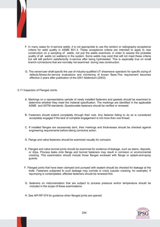 244
F. In many cases for in-service welds, it is not appropriate to use the random or radiography acceptance
criteria for weld quality in ASME B31.3. These acceptance criteria are intended to apply to new
construction on a sampling of welds, not just the welds examined, in order to assess the probable
quality of all welds (or welders) in the system. Some welds may exist that will not meet these criteria
but will still perform satisfactorily in-service after being hydrotested. This is especially true on small
branch connections that are normally not examined during new construction.
G. The owner/user shall specify the use of industry-qualified UT shearwave operators for specific sizing of
defects,fitness-for-service evaluations and monitoring of known flaws.This requirement becomes
effective 2 years after publication of the 2001 Addendum (2003).
5.11 Inspection of Flanged Joints.
A. Markings on a representative sample of newly installed fasteners and gaskets should be examined to
determine whether they meet the material specification. The markings are identified in the applicable
ASME and ASTM standards. Questionable fasteners should be verified or renewed.
B. Fasteners should extend completely through their nuts. Any fastener failing to do so is considered
acceptably engaged if the lack of complete engagement is not more than one thread.
C. If installed flanges are excessively bent, their markings and thicknesses should be checked against
engineering requirements before taking corrective action.
D. Flange and valve fasteners should be examined visually for corrosion.
E. Flanged and valve bonnet joints should be examined for evidence of leakage, such as stains, deposits,
or drips. Process leaks onto flange and bonnet fasteners may result in corrosion or environmental
cracking. This examination should include those flanges enclosed with flange or splash-and-spray
guards.
F. Flanged joints that have been clamped and pumped with sealant should be checked for leakage at the
bolts. Fasteners subjected to such leakage may corrode or crack (caustic cracking, for example). If
repumping is contemplated, affected fasteners should be renewed first.
G. fasteners on instrumentation that are subject to process pressure and/or temperature should be
included in the scope of these examinations.
H. See API RP 574 for guidance when flanged joints are opened.
 
