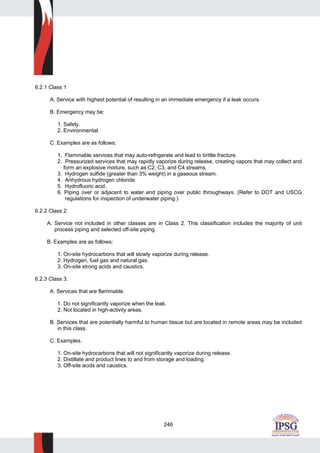 246
6.2.1 Class 1
A. Service with highest potential of resulting in an immediate emergency if a leak occurs.
B. Emergency may be:
1. Safety.
2. Environmental.
C. Examples are as follows:
1. Flammable services that may auto-refrigerate and lead to brittle fracture.
2. Pressurized services that may rapidly vaporize during release, creating vapors that may collect and
form an explosive mixture, such as C2, C3, and C4 streams.
3. Hydrogen sulfide (greater than 3% weight) in a gaseous stream.
4. Anhydrous hydrogen chloride.
5. Hydrofluoric acid.
6. Piping over or adjacent to water and piping over public throughways. (Refer to DOT and USCG
regulations for inspection of underwater piping.)
6.2.2 Class 2.
A. Service not included in other classes are in Class 2. This classification includes the majority of unit
process piping and selected off-site piping.
B. Examples are as follows:
1. On-site hydrocarbons that will slowly vaporize during release.
2. Hydrogen, fuel gas and natural gas.
3. On-site strong acids and caustics.
6.2.3 Class 3.
A. Services that are flammable.
1. Do not significantly vaporize when the leak.
2. Not located in high-activity areas.
B. Services that are potentially harmful to human tissue but are located in remote areas may be included
in this class.
C. Examples.
1. On-site hydrocarbons that will not significantly vaporize during release.
2. Distillate and product lines to and from storage and loading.
3. Off-site acids and caustics.
 