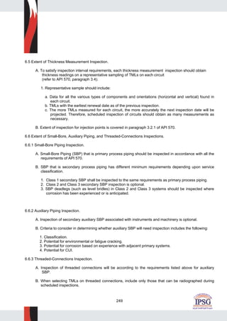 249
6.5 Extent of Thickness Measurement Inspection.
A. To satisfy inspection interval requirements, each thickness measurement inspection should obtain
thickness readings on a representative sampling of TMLs on each circuit
(refer to API 570, paragraph 3.4).
1. Representative sample should include:
a. Data for all the various types of components and orientations (horizontal and vertical) found in
each circuit.
b. TMLs with the earliest renewal date as of the previous inspection.
c. The more TMLs measured for each circuit, the more accurately the next inspection date will be
projected. Therefore, scheduled inspection of circuits should obtain as many measurements as
necessary.
B. Extent of inspection for injection points is covered in paragraph 3.2.1 of API 570.
6.6 Extent of Small-Bore, Auxiliary Piping, and Threaded-Connections Inspections.
6.6.1 Small-Bore Piping Inspection.
A. Small-Bore Piping (SBP) that is primary process piping should be inspected in accordance with all the
requirements of API 570.
B. SBP that is secondary process piping has different minimum requirements depending upon service
classification.
1. Class 1 secondary SBP shall be inspected to the same requirements as primary process piping.
2. Class 2 and Class 3 secondary SBP inspection is optional.
3. SBP deadlegs (such as level bridles) in Class 2 and Class 3 systems should be inspected where
corrosion has been experienced or is anticipated.
6.6.2 Auxiliary Piping Inspection.
A. Inspection of secondary auxiliary SBP associated with instruments and machinery is optional.
B. Criteria to consider in determining whether auxiliary SBP will need inspection includes the following:
1. Classification.
2. Potential for environmental or fatigue cracking.
3. Potential for corrosion based on experience with adjacent primary systems.
4. Potential for CUI.
6.6.3 Threaded-Connections Inspection.
A. Inspection of threaded connections will be according to the requirements listed above for auxiliary
SBP.
B. When selecting TMLs on threaded connections, include only those that can be radiographed during
scheduled inspections.
 