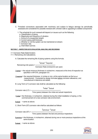 250
C. Threaded connections associated with machinery and subject to fatigue damage be periodically
assessed and considered for possible renewal with a thicker wall or upgrading to welded components.
1. The schedule for such renewal will depend on issues such as the following:
a. Classification of piping.
b. Magnitude and frequency of vibration.
c. Amount of unsupported weight.
d. Current piping wall thickness.
e. Whether or not the system can be maintained on-stream.
f. Corrosion rate.
g. Intermittent service.
SECTION 7 - INSPECTION DATA EVALUATION, ANALYSIS, AND RECORDING
7.1 Corrosion Rate Determination.
7.1.1 Remaining Life Calculations.
A. Calculate the remaining life of piping systems using this formula.
tactual - trequired
Remaining Life (years) = ------------------------------------
Corrosion Rate (inches/mm per year)
t actual = the actual minimum thickness in inches/mm, measured at the time of inspection as
specified in API 570, paragraph 5.6.
t required = the required thickness, in inches or mm, at the same location as the tactual
measurement. Computed by design formulas before corrosion allowance, and
manufacturer’s tolerance are added.
B. Long Term (LT) corrosion rate shall be calculated as the following:
tinitial - tactual
Corrosion rate (LT) = ------------------------------------------------------
Time (years) between the initial and actual inspections
t initial = the thickness, in inches/mm, obtained during the initial installation of piping, or the
commencement of a new corrosion rate environment.
t actual = same as above.
C. Short Term (ST) corrosion rate shall be calculated as follows:
tprevious - tactual
Corrosion rate (ST) = ---------------------------------------------------------
Time (years) between the last and previous inspections
t previous = the thickness, in inches/mm, obtained during one or more previous inspections at the
same location.
t actual = same as above.
 