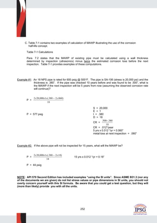 252
C. Table 7-1 contains two examples of calculation of MAWP illustrating the use of the corrosion
half-life concept.
Table 7-1 Calculations
Para. 7.2 states that the MAWP of existing pipe must be calculated using a wall thickness
determined by inspection (ultrasonics) minus twice the estimated corrosion loss before the next
inspection. Table 7-1 provides examples of these computations.
Example #1: An 18 NPS pipe is rated for 600 psig @ 500°F. The pipe is SA-106 (stress is 20,000 psi) and the
thickness is .380”. If the pipe was checked 10 years before and was found to be .500”, what is
the MAWP if the next inspection will be 5 years from now (assuming the observed corrosion rate
will continue)?
P =
2 20 000 1 380 2 060
18
x x x x, (. . )−
S = 20,000
E = 1
P = 577 psig t = .380
D = 18
CR =
. .500 380
10
−
CR = .012”/year
5 yrs x 0.012 “/yr = 0.060”
metal loss at next inspection = .060”
Example #2: If the above pipe will not be inspected for 15 years, what will the MAWP be?
P =
2 20 000 1 380 2 18
18
x x x x, (. . )−
15 yrs x 0.012 “/yr = 0.18”
P = 44 psig
NOTE: API 570 Second Edition has included examples “using the SI units”. Since ASME B31.3 (nor any
of the documents we are given) do not list stress values or pipe dimensions in SI units, you should not
overly concern yourself with this SI formula. Be aware that you could get a test question, but they will
(more than likely) provide you with all the units.
 
