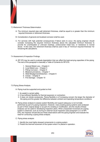 253
7.3 Retirement Thickness Determination.
A. The minimum required pipe wall retirement thickness, shall be equal to or greater than the minimum
required thickness or retirement thickness:
B. Consideration of general and localized corrosion shall be used.
C. For services with high potential consequences if failure were to occur, the piping engineer should
consider increasing the required minimum thickness above the calculated minimum thickness to
provide for unanticipated or unknown loadings, undiscovered metal loss, or resistance to normal
abuse. In this case, this retirement thickness shall be used in lieu of “minimum required thickness” for
remaining life calculations.
7.4 Assessment of Inspection Findings.
A. RP 579 may be used to evaluate degradation that can affect the load-carrying capacities of the piping.
The rest of this paragraph is basically a Table of Contents for RP-579:
1. General Metal Loss – Chapter 4
2. Local Metal Loss – Chapter 5
3. Pitting Corrosion – Chapter 6
4. Blisters/Laminations – Chapter 7
5. Weld Misalignment/Distortion – Chapter 8
6. Cracks – Chapter 9
7. Fire Damage – Chapter 10
7.5 Piping Stress Analysis.
A. Piping must be supported and guided so that:
1. Its weight is carried safely.
2. It has sufficient flexibility for thermal expansion or contraction.
3. It does not vibrate excessively. Piping flexibility is of increasing concern the larger the diameter of
the piping and the greater the difference between ambient and operating temperature conditions.
B. Piping stress analysis to assess system flexibility and support adequacy is not normally
performed as part of a piping inspection. However, many existing piping systems were analyzed
as part of their original design or as part of a rerating or modification, and the results of these
analyses can be useful in developing inspection plans. When unexpected movement of a piping
system is observed, such as during an external visual inspection (see paragraph 5.3.3 of API
570), the inspector should discuss these observations with the piping engineer and evaluate the
need for conducting a piping stress analysis.
C. Piping stress analysis:
1. Identify the most highly stressed components in a piping system.
2. Predict the thermal movement of the system when it is placed in operation.
 