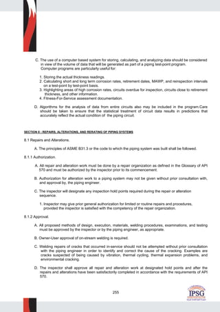 255
C. The use of a computer based system for storing, calculating, and analyzing data should be considered
in view of the volume of data that will be generated as part of a piping test-point program.
Computer programs are particularly useful for:
1. Storing the actual thickness readings.
2. Calculating short and long term corrosion rates, retirement dates, MAWP, and reinspection intervals
on a test-point by test-point basis.
3. Highlighting areas of high corrosion rates, circuits overdue for inspection, circuits close to retirement
thickness, and other information.
4. Fitness-For-Service assessment documentation.
D. Algorithms for the analysis of data from entire circuits also may be included in the program.Care
should be taken to ensure that the statistical treatment of circuit data results in predictions that
accurately reflect the actual condition of the piping circuit.
SECTION 8 - REPAIRS, ALTERATIONS, AND RERATING OF PIPING SYSTEMS
8.1 Repairs and Alterations.
A. The principles of ASME B31.3 or the code to which the piping system was built shall be followed.
8.1.1 Authorization.
A. All repair and alteration work must be done by a repair organization as defined in the Glossary of API
570 and must be authorized by the inspector prior to its commencement.
B. Authorization for alteration work to a piping system may not be given without prior consultation with,
and approval by, the piping engineer.
C. The inspector will designate any inspection hold points required during the repair or alteration
sequence.
1. Inspector may give prior general authorization for limited or routine repairs and procedures,
provided the inspector is satisfied with the competency of the repair organization.
8.1.2 Approval.
A. All proposed methods of design, execution, materials, welding procedures, examinations, and testing
must be approved by the inspector or by the piping engineer, as appropriate.
B. Owner-User approval of on-stream welding is required.
C. Welding repairs of cracks that occurred in-service should not be attempted without prior consultation
with the piping engineer in order to identify and correct the cause of the cracking. Examples are
cracks suspected of being caused by vibration, thermal cycling, thermal expansion problems, and
environmental cracking.
D. The inspector shall approve all repair and alteration work at designated hold points and after the
repairs and alterations have been satisfactorily completed in accordance with the requirements of API
570.
 