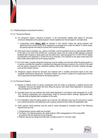 256
8.1.3 Welding Repairs (Including On-stream).
8.1.3.1 Temporary Repairs.
A. For temporary repairs, including on-stream, a full encirclement welded split sleeve or box-type
enclosure designed by the piping engineer may be applied over the damaged or corroded area.
1. Longitudinal cracks SHALL NOT be repaired in this manner unless the piping engineer has
determined that cracks would not be expected to propagate from under the sleeve. In some cases,
the piping engineer will need to consult with a fracture analyst.
B. If the repair area is localized, e.g., pitting or pinholes, and the specified minimum yield strength (SMYS)
of the pipe is not more than 40,000 psi, a temporary repair may be made by fillet welding a properly
designed split coupling or plate patch over the pitted area. (See paragraph 8.2.3 of API 570 for design
considerations and Appendix C of API 570 for an example.) The material for the repair shall match the
base metal unless approved by the piping engineer.
C. For minor leaks, properly designed enclosures may be welded over the leak while the piping system is
in service, provided the inspector is satisfied that adequate thickness remains in the vicinity of the weld
and the piping component can withstand welding without the likelihood of further material damage,
such as from caustic service.
D. Temporary repairs should be removed and replaced with a suitable permanent repair at the next
available maintenance opportunity. Temporary repairs may remain in place for a longer period of time
only if approved and documented by the piping engineer.
8.1.3.2 Permanent Repairs.
A. Repairs to defects found in piping components may be made by preparing a welding groove that
completely removes the defect and then filling the groove with weld metal deposited in accordance
with paragraph 8.2 of API 570.
B. Corroded areas may be restored with weld metal deposited in accordance with paragraph 8.2 of API
570. Surface irregularities and contamination shall be removed before welding. Appropriate NDE
methods shall be applied after completion of the weld.
C. If it is feasible to take the piping system out of service, the defective area may be removed by cutting
out a cylindrical section and replacing it with a piping component that meets the applicable code.
D. Insert patches (flush patches) may be used to repair damaged or corroded areas if the following
requirements are met:
1. Full-penetration groove welds are provided.
2. For Class 1 & 2 piping systems, the welds shall be 100% radiographed or UT'd using NDE
procedures that are approved by the engineer.
3. Patches may be any shape but shall have rounded corners (1" minimum radii).
 