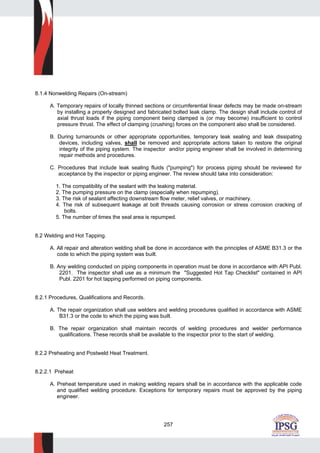 257
8.1.4 Nonwelding Repairs (On-stream)
A. Temporary repairs of locally thinned sections or circumferential linear defects may be made on-stream
by installing a properly designed and fabricated bolted leak clamp. The design shall include control of
axial thrust loads if the piping component being clamped is (or may become) insufficient to control
pressure thrust. The effect of clamping (crushing) forces on the component also shall be considered.
B. During turnarounds or other appropriate opportunities, temporary leak sealing and leak dissipating
devices, including valves, shall be removed and appropriate actions taken to restore the original
integrity of the piping system. The inspector and/or piping engineer shall be involved in determining
repair methods and procedures.
C. Procedures that include leak sealing fluids ("pumping") for process piping should be reviewed for
acceptance by the inspector or piping engineer. The review should take into consideration:
1. The compatibility of the sealant with the leaking material.
2. The pumping pressure on the clamp (especially when repumping).
3. The risk of sealant affecting downstream flow meter, relief valves, or machinery.
4. The risk of subsequent leakage at bolt threads causing corrosion or stress corrosion cracking of
bolts.
5. The number of times the seal area is repumped.
8.2 Welding and Hot Tapping.
A. All repair and alteration welding shall be done in accordance with the principles of ASME B31.3 or the
code to which the piping system was built.
B. Any welding conducted on piping components in operation must be done in accordance with API Publ.
2201. The inspector shall use as a minimum the "Suggested Hot Tap Checklist" contained in API
Publ. 2201 for hot tapping performed on piping components.
8.2.1 Procedures, Qualifications and Records.
A. The repair organization shall use welders and welding procedures qualified in accordance with ASME
B31.3 or the code to which the piping was built.
B. The repair organization shall maintain records of welding procedures and welder performance
qualifications. These records shall be available to the inspector prior to the start of welding.
8.2.2 Preheating and Postweld Heat Treatment.
8.2.2.1 Preheat
A. Preheat temperature used in making welding repairs shall be in accordance with the applicable code
and qualified welding procedure. Exceptions for temporary repairs must be approved by the piping
engineer.
 