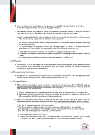 259
C. New connections may be installed on piping systems provided the design, location, and method
of attachment conform to the principles of the applicable code.
D. Fillet welded patches require special design considerations, especially relating to weld-joint efficiency
and crevice corrosion. Fillet welded patches shall be designed by the piping engineer.
A patch may be applied to the external surfaces of piping, provided it is in accordance with paragraph
8.1.3 of API 570 and meets either of the following requirements:
1. The proposed patch provides design strength equivalent to a reinforced opening designed according
to the applicable code.
2. The proposed patch is designed to absorb the membrane strain of the part in a manner that is in
accordance with the principles of the applicable code, if the following criteria are met:
a. The allowable membrane stress is not exceeded in the piping part or the patch.
b. The strain in the patch does not result in fillet weld stresses exceeding allowable stresses for such
welds.
c. An overlay patch shall have rounded corners (see Appendix C of API 570).
8.2.4 Materials.
A. The materials used in making repairs or alterations shall be of known weldable quality, shall conform to
the applicable code, and shall be compatible with the original material. For material verification
requirements, see paragraph 5.8 of API 570.
8.2.5 Nondestructive Examination.
A. Acceptance of a welded repair or alteration shall include NDE in accordance with the applicable code
and the owner-user specification, unless otherwise specified in API 570.
8.2.6 Pressure Testing.
A. After welding is completed, a pressure test in accordance with paragraph 5.7 of API 570 shall be
performed if practical and deemed necessary by the inspector. Pressure tests are normally required
after alterations and major repairs.
1. When a pressure test is not necessary or practical, NDE shall be utilized in lieu of a pressure test.
2. Substituting special procedures for a pressure test after an alteration or repair may be done only
after consultation with the inspector and the piping engineer.
B. When it is not practical to perform a pressure test of a final closure weld that joins a new or
replacement section of piping to an existing system, all of the following requirements shall be satisfied:
1. The new or replacement piping is pressure tested.
2. The closure weld is a full-penetration butt weld between a weld neck flange and standard
piping component or straight sections of pipe of equal diameter and thickness, axially aligned
(not miter cut), and of equivalent materials. Alternatives are:
a. SOF’s for flange class 150 up to 500°F.
b. Socket weld flanges or unions, NPS 2 or less and class 150 up to 500°F (Spacers must be used
to ensure 1/16” gap). Socket welds must meet 31.3 and be two weld passes, minimum.
 