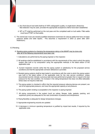 260
c. Any final closure butt weld shall be of 100% radiographic quality; or angle-beam ultrasonics
flaw detection may be used, provided the appropriate acceptance criteria have been established.
d. MT or PT shall be performed on the root pass and the completed weld on butt welds. Fillet welds
must have PT/MT on final welds.
C. The owner/user must use industry-qualified shearwave examiners for closure welds that have not been
pressure tested and weld repairs. This becomes a requirement in 2003 (2 years after 2001
Addendum).
8.3 Rerating.
A. Rerating piping systems by changing the temperature rating or the MAWP may be done only
after all of the following requirements have been met.
1. Calculations are performed by the piping engineer or the inspector.
2. All reratings shall be established in accordance with the requirements of the code to which the piping
system was built or by computation using the appropriate methods in the latest edition of the
applicable code.
3. Current inspection records verify that the piping system is satisfactory for the proposed service
conditions and that the appropriate corrosion allowance is provided.
4. Rerated piping systems shall be leak tested in accordance with the code to which the piping system
was built or the latest edition of the applicable code for the new service conditions, unless
documented records indicate a previous leak test was performed at greater than or equal to the test
pressure for the new condition. An increase in the rating temperature that does not affect allowable
stress does not require a leak test.
5. The piping system is checked to affirm that the required pressure relieving devices are present, are
set at the appropriate pressure, and have the appropriate capacity at set pressure.
6. The piping system rerating is acceptable to the inspector or piping engineer.
7. All piping components in the system (such as valves, flanges, bolts, gaskets, packing, and
expansion joints) are adequate for the new combination of pressure and temperature.
8. Piping flexibility is adequate for design temperature changes.
9. Appropriate engineering records are updated.
10. A decrease in minimum operating temperature is justified by impact test results, if required by the
applicable code.
 
