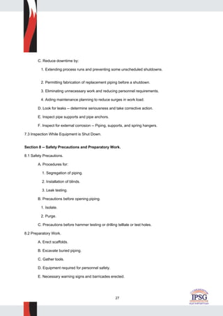 27
C. Reduce downtime by:
1. Extending process runs and preventing some unscheduled shutdowns.
2. Permitting fabrication of replacement piping before a shutdown.
3. Eliminating unnecessary work and reducing personnel requirements.
4. Aiding maintenance planning to reduce surges in work load.
D. Look for leaks -- determine seriousness and take corrective action.
E. Inspect pipe supports and pipe anchors.
F. Inspect for external corrosion -- Piping, supports, and spring hangers.
7.3 Inspection While Equipment is Shut Down.
Section 8 -- Safety Precautions and Preparatory Work.
8.1 Safety Precautions.
A. Procedures for:
1. Segregation of piping.
2. Installation of blinds.
3. Leak testing.
B. Precautions before opening piping.
1. Isolate.
2. Purge.
C. Precautions before hammer testing or drilling telltale or test holes.
8.2 Preparatory Work.
A. Erect scaffolds.
B. Excavate buried piping.
C. Gather tools.
D. Equipment required for personnel safety.
E. Necessary warning signs and barricades erected.
 