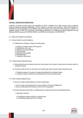 261
SECTION 9 - INSPECTION OF BURIED PIPING
Inspection of buried process piping (not regulated by DOT) is different from other process piping inspection
because significant external deterioration can be caused by corrosive soil conditions. Since the inspection is
hindered by the inaccessibility of the affected areas of the piping, the inspection of buried piping is treated in a
separate section of API 570. Important, nonmandatory references for underground piping inspection are the
following NACE documents: RP0169, RP0274, and RP0275; and Section 9 of API RP 651.
9.1 Types and methods of Inspection.
9.1.1 Above-Grade Visual Surveillance.
A. Following are indicators of leaks in buried piping:
1. Change in surface contour of the ground.
2. Discoloration of the soil.
3. Softening of paving asphalt.
4. Pool formation.
5. Bubbling water puddles.
6. Noticeable odor.
7. Freezing of the ground.
9.1.2 Close-Interval Potential Survey.
A. Close-interval survey at ground level over buried pipe can be used to locate active corrosion points on
the pipe's surface.
B. Corrosion cells can form on both bare and coated pipe where the bare steel contacts the soil.
1. Potential at areas of corrosion is measurably different from adjacent areas.
2. Location of active corrosion can be determined by this survey technique.
9.1.3 Pipe Coating Holiday Survey.
A. Survey to locate coating defects on buried coated pipes.
1. Use on newly constructed pipe to ensure coating is intact and holiday free.
2. Use on buried pipe that has been in service for a long period.
B. Survey data gives information on effectiveness of coating and rate of coating deterioration.
1. Information used for:
a. Predicting corrosion activity in a specific area.
b. Forecasting replacement of the coating.
 