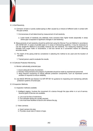 262
9.1.4 Soil Resistivity.
A. Corrosion of bare or poorly coated piping is often caused by a mixture of different soils in contact with
the pipe surface.
1. Corrosiveness of soil determined by measurement of soil resistivity.
a. Lower levels of resistivity are relatively more corrosive than higher levels (especially in areas
where pipe is exposed to significant changes in soil resistivity).
B. Measurements of soil resistivity should be performed using the Wenner Four-pin Method in accordance
with ASTM G57. In cases of parallel pipes or in areas of intersecting pipelines, it may be necessary to
use the Single-Pin Method to accurately measure the soil resistivity. For measuring resistivity of soil
samples from auger holes or excavations, a soil box serves as a convenient means for obtaining
accurate results.
C. The depth of the piping shall be considered in selecting the method to be used and the location of
samples.
1. Trained person used to evaluate the results.
9.1.5 Cathodic Protection Monitoring.
A. Monitor cathodically protected pipe.
1. Insure adequate levels of protection.
2. Periodic measurements and analysis of potentials should be made by experienced personnel.
3. More frequent monitoring of critical cathodic protection components, such as impressed current
rectifiers is required to ensure reliability.
B. Use NACE RP0169 and Section 9 of API RP 651 for guidance to inspecting and maintaining cathodic
protection systems of buried pipe.
9.1.6 Inspection Methods.
A. Inspection methods available.
1. Intelligent pigging. Involves the movement of a device through the pipe while in or out of service.
Several types of devices are available.
a. Line must be free of restrictions.
b. Five diameter bends are usually required.
c. Line must have facilities to launch and retrieve the pig.
2. Video cameras.
a. Insert camera into pipe.
b. Provides visual view of interior of pipe.
 