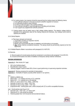265
B. For coating repairs, the inspector should be assured that the coating meets the following criteria:
1. It has sufficient adhesion to the pipe to prevent underfilm migration of moisture.
2. It is sufficiently ductile to resist cracking.
3. It is free of voids and gaps in the coating (holidays).
4. It has sufficient strength to resist damage due to handling and soil stress.
5. It can support any supplemental cathodic protection.
C. Coating repairs may be tested using a high voltage holiday detector. The detector voltage shall be
adjusted to the appropriate value for the coating material and thickness. Any holidays found shall be
repaired and retested.
9.3.2 Clamp Repairs.
A. Pipe leaks clamped and reburied.
1. Log location of clamp on inspection records.
2. Surface mark if possible.
3. Marker and record shall note date of installation and information on its location.
4. ALL clamps shall be considered temporary. The piping should be permanently repaired at the first
opportunity.
9.3.3 Welded Repairs--Make in accordance with paragraph 8.2 of API 570.
9.4 Records.
A. Record systems for buried piping should be maintained in accordance with paragraph 7.6 of API 570.
B. A record of the location and date of installation of temporary clamps shall be maintained.
REVIEW APPENDICES
Appendix A – See review of 4.1 and:
• API is the Certifying Agent
• Recertification every 3 years
• “actively engaged” means at least 20% of time is spent performing or supervising inspection activities.
Appendix B – Review procedure for submittal of interpretation.
Appendix C – Examples of repairs (a poorly written section in our opinion)
C-1 –
• GMAW or SMAW only
• Below 50ºF – L.H. welding rod only on C.S. materials
• Below 32ºF – L.H. welding rod on all materials
• When L.H. rod is used on circ. welds – uphill only
• Diameter of rods on circ. welds – 5/32” max
• Diameter of rods on long. welds – 3/16” max.
• longitudinal weld – backing tape used, unless checked with UT to confirm acceptable thickness.
C-2 – Small patches (see Figure C-2)
• Diameter rods – 5/32” max. L.H. below 32ºF
• Weaving of L.H. rods should be avoided
• Patches greater than 1/2 D should be full encirclement sleeve.
 