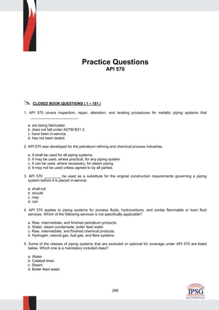 266
Practice Questions
API 570
CLOSED BOOK QUESTIONS ( 1 ~ 181 )
1. API 570 covers inspection, repair, alteration, and rerating procedures for metallic piping systems that
_______________________.
a. are being fabricated.
b. does not fall under ASTM B31.3.
c. have been in-service.
d. has not been tested.
2. API 570 was developed for the petroleum refining and chemical process industries.
a. It shall be used for all piping systems.
b. It may be used, where practical, for any piping system.
c. It can be used, where necessary, for steam piping.
d. It may not be used unless agreed to by all parties.
3. API 570 ________ be used as a substitute for the original construction requirements governing a piping
system before it is placed in-service.
a. shall not
b. should
c. may
d. can
4. API 570 applies to piping systems for process fluids, hydrocarbons, and similar flammable or toxic fluid
services. Which of the following services is not specifically applicable?
a. Raw, intermediate, and finished petroleum products.
b. Water, steam condensate, boiler feed water.
c. Raw, intermediate, and finished chemical products.
d. Hydrogen, natural gas, fuel gas, and flare systems.
5. Some of the classes of piping systems that are excluded or optional for coverage under API 570 are listed
below. Which one is a mandatory included class?
a. Water.
b. Catalyst lines.
c. Steam.
d. Boiler feed water.
 
