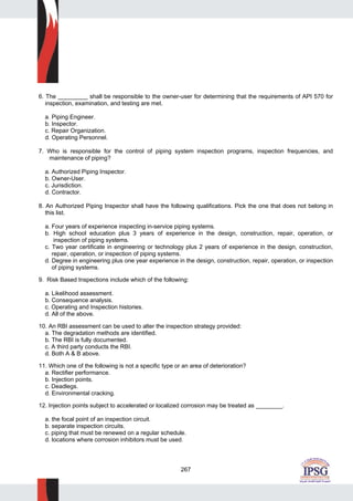 267
6. The _________ shall be responsible to the owner-user for determining that the requirements of API 570 for
inspection, examination, and testing are met.
a. Piping Engineer.
b. Inspector.
c. Repair Organization.
d. Operating Personnel.
7. Who is responsible for the control of piping system inspection programs, inspection frequencies, and
maintenance of piping?
a. Authorized Piping Inspector.
b. Owner-User.
c. Jurisdiction.
d. Contractor.
8. An Authorized Piping Inspector shall have the following qualifications. Pick the one that does not belong in
this list.
a. Four years of experience inspecting in-service piping systems.
b. High school education plus 3 years of experience in the design, construction, repair, operation, or
inspection of piping systems.
c. Two year certificate in engineering or technology plus 2 years of experience in the design, construction,
repair, operation, or inspection of piping systems.
d. Degree in engineering plus one year experience in the design, construction, repair, operation, or inspection
of piping systems.
9. Risk Based Inspections include which of the following:
a. Likelihood assessment.
b. Consequence analysis.
c. Operating and Inspection histories.
d. All of the above.
10. An RBI assessment can be used to alter the inspection strategy provided:
a. The degradation methods are identified.
b. The RBI is fully documented.
c. A third party conducts the RBI.
d. Both A & B above.
11. Which one of the following is not a specific type or an area of deterioration?
a. Rectifier performance.
b. Injection points.
c. Deadlegs.
d. Environmental cracking.
12. Injection points subject to accelerated or localized corrosion may be treated as ________.
a. the focal point of an inspection circuit.
b. separate inspection circuits.
c. piping that must be renewed on a regular schedule.
d. locations where corrosion inhibitors must be used.
 