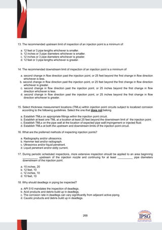 268
13. The recommended upstream limit of inspection of an injection point is a minimum of:
a. 12 feet or 3 pipe lengths whichever is smaller.
b. 12 inches or 3 pipe diameters whichever is smaller.
c. 12 inches or 3 pipe diameters whichever is greater.
d. 12 feet or 3 pipe lengths whichever is greater.
14. The recommended downstream limit of inspection of an injection point is a minimum of:
a. second change in flow direction past the injection point, or 25 feet beyond the first change in flow direction
whichever is less.
b. second change in flow direction past the injection point, or 25 feet beyond the first change in flow direction
whichever is greater.
c. second change in flow direction past the injection point, or 25 inches beyond the first change in flow
direction whichever is less.
d. second change in flow direction past the injection point, or 25 inches beyond the first change in flow
direction whichever is greater.
15. Select thickness measurement locations (TMLs) within injection point circuits subject to localized corrosion
according to the following guidelines. Select the one that does not belong.
a. Establish TMLs on appropriate fittings within the injection point circuit.
b. Establish at least one TML at a location at least 25 feet beyond the downstream limit of the injection point.
c. Establish TMLs on the pipe wall at the location of expected pipe wall impingement or injected fluid.
d. Establish TMLs at both the upstream and downstream limits of the injection point circuit.
16. What are the preferred methods of inspecting injection points?
a. Radiography and/or ultrasonics.
b. Hammer test and/or radiograph.
c. Ultrasonics and/or liquid penetrant.
d. Liquid penetrant and/or eddy current.
17. During periodic scheduled inspections, more extensive inspection should be applied to an area beginning
__________ upstream of the injection nozzle and continuing for at least __________ pipe diameters
downstream of the injection point.
a. 10 inches, 20
b. 12 feet, 10
c. 12 inches, 10
d. 10 feet, 10
18. Why should deadlegs in piping be inspected?
a. API 510 mandates the inspection of deadlegs.
b. Acid products and debris build up in deadlegs.
c. The corrosion rate in deadlegs can vary significantly from adjacent active piping.
d. Caustic products and debris build up in deadlegs.
 