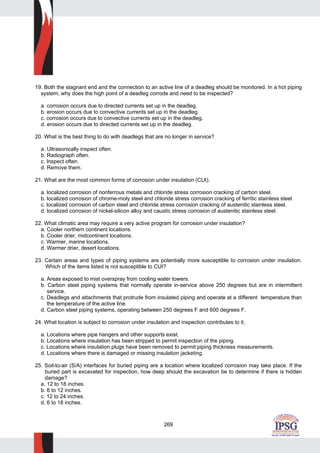 269
19. Both the stagnant end and the connection to an active line of a deadleg should be monitored. In a hot piping
system, why does the high point of a deadleg corrode and need to be inspected?
a. corrosion occurs due to directed currents set up in the deadleg.
b. erosion occurs due to convective currents set up in the deadleg.
c. corrosion occurs due to convective currents set up in the deadleg.
d. erosion occurs due to directed currents set up in the deadleg.
20. What is the best thing to do with deadlegs that are no longer in service?
a. Ultrasonically inspect often.
b. Radiograph often.
c. Inspect often.
d. Remove them.
21. What are the most common forms of corrosion under insulation (CUI).
a. localized corrosion of nonferrous metals and chloride stress corrosion cracking of carbon steel.
b. localized corrosion of chrome-moly steel and chloride stress corrosion cracking of ferritic stainless steel.
c. localized corrosion of carbon steel and chloride stress corrosion cracking of austenitic stainless steel.
d. localized corrosion of nickel-silicon alloy and caustic stress corrosion of austenitic stainless steel.
22. What climatic area may require a very active program for corrosion under insulation?
a. Cooler northern continent locations.
b. Cooler drier, midcontinent locations.
c. Warmer, marine locations.
d. Warmer drier, desert locations.
23. Certain areas and types of piping systems are potentially more susceptible to corrosion under insulation.
Which of the items listed is not susceptible to CUI?
a. Areas exposed to mist overspray from cooling water towers.
b. Carbon steel piping systems that normally operate in-service above 250 degrees but are in intermittent
service.
c. Deadlegs and attachments that protrude from insulated piping and operate at a different temperature than
the temperature of the active line.
d. Carbon steel piping systems, operating between 250 degrees F and 600 degrees F.
24. What location is subject to corrosion under insulation and inspection contributes to it.
a. Locations where pipe hangers and other supports exist.
b. Locations where insulation has been stripped to permit inspection of the piping.
c. Locations where insulation plugs have been removed to permit piping thickness measurements.
d. Locations where there is damaged or missing insulation jacketing.
25. Soil-to-air (S/A) interfaces for buried piping are a location where localized corrosion may take place. If the
buried part is excavated for inspection, how deep should the excavation be to determine if there is hidden
damage?
a. 12 to 18 inches.
b. 6 to 12 inches.
c. 12 to 24 inches.
d. 6 to 18 inches.
 