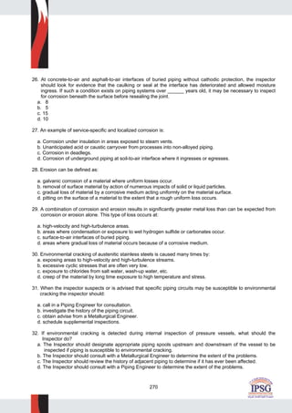 270
26. At concrete-to-air and asphalt-to-air interfaces of buried piping without cathodic protection, the inspector
should look for evidence that the caulking or seal at the interface has deteriorated and allowed moisture
ingress. If such a condition exists on piping systems over ______ years old, it may be necessary to inspect
for corrosion beneath the surface before resealing the joint.
a. 8
b. 5
c. 15
d. 10
27. An example of service-specific and localized corrosion is:
a. Corrosion under insulation in areas exposed to steam vents.
b. Unanticipated acid or caustic carryover from processes into non-alloyed piping.
c. Corrosion in deadlegs.
d. Corrosion of underground piping at soil-to-air interface where it ingresses or egresses.
28. Erosion can be defined as:
a. galvanic corrosion of a material where uniform losses occur.
b. removal of surface material by action of numerous impacts of solid or liquid particles.
c. gradual loss of material by a corrosive medium acting uniformly on the material surface.
d. pitting on the surface of a material to the extent that a rough uniform loss occurs.
29. A combination of corrosion and erosion results in significantly greater metal loss than can be expected from
corrosion or erosion alone. This type of loss occurs at:
a. high-velocity and high-turbulence areas.
b. areas where condensation or exposure to wet hydrogen sulfide or carbonates occur.
c. surface-to-air interfaces of buried piping.
d. areas where gradual loss of material occurs because of a corrosive medium.
30. Environmental cracking of austenitic stainless steels is caused many times by:
a. exposing areas to high-velocity and high-turbulence streams.
b. excessive cyclic stresses that are often very low.
c. exposure to chlorides from salt water, wash-up water, etc.
d. creep of the material by long time exposure to high temperature and stress.
31. When the inspector suspects or is advised that specific piping circuits may be susceptible to environmental
cracking the inspector should:
a. call in a Piping Engineer for consultation.
b. investigate the history of the piping circuit.
c. obtain advise from a Metallurgical Engineer.
d. schedule supplemental inspections.
32. If environmental cracking is detected during internal inspection of pressure vessels, what should the
Inspector do?
a. The Inspector should designate appropriate piping spools upstream and downstream of the vessel to be
inspected if piping is susceptible to environmental cracking.
b. The Inspector should consult with a Metallurgical Engineer to determine the extent of the problems.
c. The Inspector should review the history of adjacent piping to determine if it has ever been affected.
d. The Inspector should consult with a Piping Engineer to determine the extent of the problems.
 