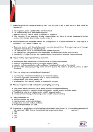 271
33. If external or internal coatings or refractory liners on a piping circuit are in good condition, what should an
inspector do?
a. After inspection, select a portion of the liner for removal.
b. The entire liner should be removed for inspection.
c. Selected portions of the liner should be removed for inspection.
d. After inspection, if any separation, breaks, holes or blisters are found, it may be necessary to remove
portions of the lining to determine the condition under it.
34. What course of action should be followed if a coating of coke is found on the interior of a large pipe off a
reactor on a Fluid Catalytic Cracking Unit.
a. Determine whether such deposits have active corrosion beneath them. If corrosion is present, thorough
inspection in selected areas may be required.
b. The coke deposits should be removed from the area for inspection.
c. The coke deposits may be ignored -- the deposits will probably protect the line from corrosion.
d. Consult with a Process Engineer and a Metallurgist on the necessity of removing the coke deposits.
35. Fatigue cracking of piping systems may result from:
a. embrittlement of the metal due to it operating below its transition temperature.
b. erosion or corrosion/erosion that thin the piping where it cracks.
c. excessive cyclic stresses that are often well below the static yield strength of the material.
d. environmental cracking caused by stress corrosion due to the presence of caustic, amine, or other
substance.
36. Where can fatigue cracking typically be first detected?
a. At points of low-stress intensification such as reinforced nozzles.
b. At points of high-stress intensification such as branch connections.
c. At points where cyclic stress are very low.
d. At points where there are only bending or compressive stresses.
37. What are the preferred NDE methods for detecting fatigue cracking.
a. Eddy current testing, ultrasonic A-scan testing, and/or possibly hammer testing.
b. Liquid penetrant testing, magnetic particle testing and/or possibly acoustic emission testing.
c. Visual testing, eddy current testing and/or possibly ultrasonic testing.
d. Acoustic emission testing, hydro-testing, and/or possibly ultrasonic testing.
38. Creep is dependent on:
a. time, temperature, and stress.
b. material, product contained, and stress.
c. temperature, corrosive medium, and load.
d. time, product contained, and load.
39. An example of where creep cracking has been experienced in the industry is in the problems experienced
with cracking of 1.25% Chrome steels operating at temperatures above _________ degrees F.
a. 500
b. 900
c. 1000
d. 1200
 