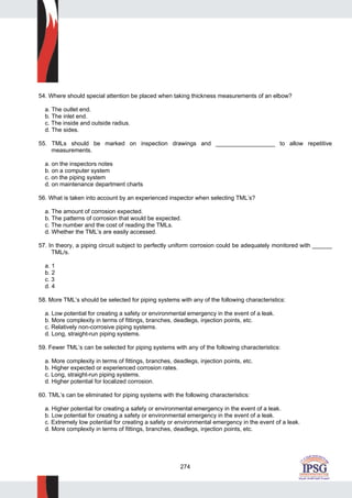 274
54. Where should special attention be placed when taking thickness measurements of an elbow?
a. The outlet end.
b. The inlet end.
c. The inside and outside radius.
d. The sides.
55. TMLs should be marked on inspection drawings and __________________ to allow repetitive
measurements.
a. on the inspectors notes
b. on a computer system
c. on the piping system
d. on maintenance department charts
56. What is taken into account by an experienced inspector when selecting TML’s?
a. The amount of corrosion expected.
b. The patterns of corrosion that would be expected.
c. The number and the cost of reading the TMLs.
d. Whether the TML’s are easily accessed.
57. In theory, a piping circuit subject to perfectly uniform corrosion could be adequately monitored with ______
TML/s.
a. 1
b. 2
c. 3
d. 4
58. More TML’s should be selected for piping systems with any of the following characteristics:
a. Low potential for creating a safety or environmental emergency in the event of a leak.
b. More complexity in terms of fittings, branches, deadlegs, injection points, etc.
c. Relatively non-corrosive piping systems.
d. Long, straight-run piping systems.
59. Fewer TML’s can be selected for piping systems with any of the following characteristics:
a. More complexity in terms of fittings, branches, deadlegs, injection points, etc.
b. Higher expected or experienced corrosion rates.
c. Long, straight-run piping systems.
d. Higher potential for localized corrosion.
60. TML’s can be eliminated for piping systems with the following characteristics:
a. Higher potential for creating a safety or environmental emergency in the event of a leak.
b. Low potential for creating a safety or environmental emergency in the event of a leak.
c. Extremely low potential for creating a safety or environmental emergency in the event of a leak.
d. More complexity in terms of fittings, branches, deadlegs, injection points, etc.
 
