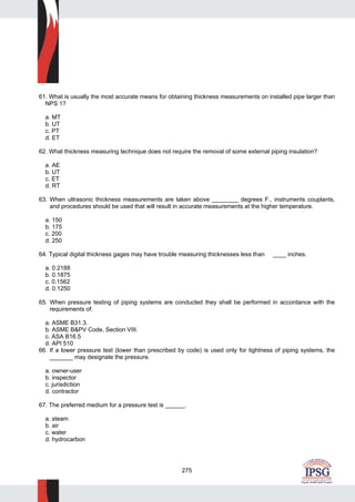 275
61. What is usually the most accurate means for obtaining thickness measurements on installed pipe larger than
NPS 1?
a. MT
b. UT
c. PT
d. ET
62. What thickness measuring technique does not require the removal of some external piping insulation?
a. AE
b. UT
c. ET
d. RT
63. When ultrasonic thickness measurements are taken above ________ degrees F., instruments couplants,
and procedures should be used that will result in accurate measurements at the higher temperature.
a. 150
b. 175
c. 200
d. 250
64. Typical digital thickness gages may have trouble measuring thicknesses less than ____ inches.
a. 0.2188
b. 0.1875
c. 0.1562
d. 0.1250
65. When pressure testing of piping systems are conducted they shall be performed in accordance with the
requirements of:
a. ASME B31.3.
b. ASME B&PV Code, Section VIII.
c. ASA B16.5
d. API 510
66. If a lower pressure test (lower than prescribed by code) is used only for tightness of piping systems, the
_______ may designate the pressure.
a. owner-user
b. inspector
c. jurisdiction
d. contractor
67. The preferred medium for a pressure test is ______.
a. steam
b. air
c. water
d. hydrocarbon
 