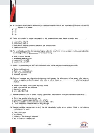 276
68. If a non-toxic hydrocarbon (flammable) is used as the test medium, the liquid flash point shall be at least
______ degrees F. or greater.
a. 95
b. 100
c. 110
d. 120
69. Piping fabricated of or having components of 300 series stainless steel should be tested with _________.
a. water with a pH of 4
b. water with a pH of 6.
c. water with a chloride content of less than 400 ppm chlorides.
d. steam condensate.
70. For sensitized austenitic stainless steel piping subject to polythionic stress corrosion cracking, consideration
should be given to using _________ for pressure testing.
a. an acidic-water solution
b. an alkaline-water solution
c. a water with a pH of 5
d. a water with a pH of 4
71. When a pipe requires post weld heat treatment, when should the pressure test be performed.
a. During heat treatment.
b. Before any heat treatment.
c. After any heat treatment.
d. No test is required.
72. During a pressure test, where the test pressure will exceed the set pressure of the safety relief valve or
valves on a piping system the safety relief valve or valves should be ______________ when carrying out
the test.
a. altered by screwing down on the adjusting screw
b. reset to exceed the test pressure
c. checked or tested
d. removed or blanked
73. If block valves are used to isolate a piping system for a pressure test, what precaution should be taken?
a. Do not use a globe valve during a test.
b. Make sure the packing gland of the valve is tight.
c. Do not exceed the permissible seat pressure of the valve.
d. Check the bonnet bolts to make sure they are tight.
74. Several methods may be used to verify that the correct alloy piping is in a system. Which of the following
methods may be used:
a. 100% verification
b. PMI testing
c. sampling a percentage of materials
d. any of the above may be used
 