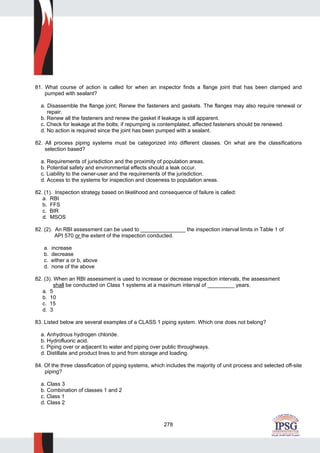 278
81. What course of action is called for when an inspector finds a flange joint that has been clamped and
pumped with sealant?
a. Disassemble the flange joint; Renew the fasteners and gaskets. The flanges may also require renewal or
repair.
b. Renew all the fasteners and renew the gasket if leakage is still apparent.
c. Check for leakage at the bolts; if repumping is contemplated, affected fasteners should be renewed.
d. No action is required since the joint has been pumped with a sealant.
82. All process piping systems must be categorized into different classes. On what are the classifications
selection based?
a. Requirements of jurisdiction and the proximity of population areas.
b. Potential safety and environmental effects should a leak occur.
c. Liability to the owner-user and the requirements of the jurisdiction.
d. Access to the systems for inspection and closeness to population areas.
82. (1). Inspection strategy based on likelihood and consequence of failure is called:
a. RBI
b. FFS
c. BIR
d. MSOS
82. (2). An RBI assessment can be used to _______________ the inspection interval limits in Table 1 of
API 570 or the extent of the inspection conducted.
a. increase
b. decrease
c. either a or b, above
d. none of the above
82. (3). When an RBI assessment is used to increase or decrease inspection intervals, the assessment
shall be conducted on Class 1 systems at a maximum interval of _________ years.
a. 5
b. 10
c. 15
d. 3
83. Listed below are several examples of a CLASS 1 piping system. Which one does not belong?
a. Anhydrous hydrogen chloride.
b. Hydrofluoric acid.
c. Piping over or adjacent to water and piping over public throughways.
d. Distillate and product lines to and from storage and loading.
84. Of the three classification of piping systems, which includes the majority of unit process and selected off-site
piping?
a. Class 3
b. Combination of classes 1 and 2
c. Class 1
d. Class 2
 