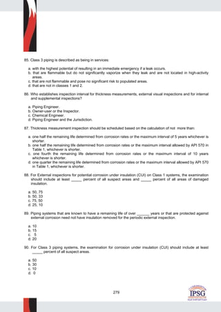 279
85. Class 3 piping is described as being in services:
a. with the highest potential of resulting in an immediate emergency if a leak occurs.
b. that are flammable but do not significantly vaporize when they leak and are not located in high-activity
areas.
c. that are not flammable and pose no significant risk to populated areas.
d. that are not in classes 1 and 2.
86. Who establishes inspection interval for thickness measurements, external visual inspections and for internal
and supplemental inspections?
a. Piping Engineer.
b. Owner-user or the Inspector.
c. Chemical Engineer.
d. Piping Engineer and the Jurisdiction.
87. Thickness measurement inspection should be scheduled based on the calculation of not more than:
a. one half the remaining life determined from corrosion rates or the maximum interval of 5 years whichever is
shorter.
b. one half the remaining life determined from corrosion rates or the maximum interval allowed by API 570 in
Table 1, whichever is shorter.
c. one fourth the remaining life determined from corrosion rates or the maximum interval of 10 years
whichever is shorter.
d. one quarter the remaining life determined from corrosion rates or the maximum interval allowed by API 570
in Table 1, whichever is shorter.
88. For External inspections for potential corrosion under insulation (CUI) on Class 1 systems, the examination
should include at least _____ percent of all suspect areas and _____ percent of all areas of damaged
insulation.
a. 50, 75
b. 50, 33
c. 75, 50
d. 25, 10
89. Piping systems that are known to have a remaining life of over ______ years or that are protected against
external corrosion need not have insulation removed for the periodic external inspection.
a. 10
b. 15
c. 5
d. 20
90. For Class 3 piping systems, the examination for corrosion under insulation (CUI) should include at least
_____ percent of all suspect areas.
a. 50
b. 30
c. 10
d. 0
 