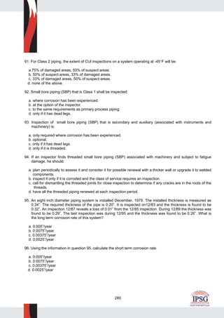 280
91. For Class 2 piping, the extent of CUI inspections on a system operating at -45°F will be:
a.75% of damaged areas, 50% of suspect areas.
b. 50% of suspect areas, 33% of damaged areas.
c. 33% of damaged areas, 50% of suspect areas.
d. none of the above.
92. Small bore piping (SBP) that is Class 1 shall be inspected:
a. where corrosion has been experienced.
b. at the option of the inspector.
c. to the same requirements as primary process piping.
d. only if it has dead legs.
93. Inspection of small bore piping (SBP) that is secondary and auxiliary (associated with instruments and
machinery) is:
a. only required where corrosion has been experienced.
b. optional.
c. only if it has dead legs.
d. only if it is threaded.
94. If an inspector finds threaded small bore piping (SBP) associated with machinery and subject to fatigue
damage, he should:
a. plan periodically to assess it and consider it for possible renewal with a thicker wall or upgrade it to welded
components.
b. inspect it only if it is corroded and the class of service requires an inspection.
c. call for dismantling the threaded joints for close inspection to determine if any cracks are in the roots of the
threads.
d. have all the threaded piping renewed at each inspection period.
95. An eight inch diameter piping system is installed December, 1979. The installed thickness is measured as
0.34”. The required thickness of the pipe is 0.20”. It is inspected on12/83 and the thickness is found to be
0.32”. An inspection 12/87 reveals a loss of 0.01” from the 12/85 inspection. During 12/89 the thickness was
found to be 0.29”. The last inspection was during 12/95 and the thickness was found to be 0.26”. What is
the long term corrosion rate of this system?
a. 0.005”/year
b. 0.0075”/year
c. 0.00375”/year
d. 0.0025”/year
96. Using the information in question 95, calculate the short term corrosion rate.
a. 0.005”/year
b. 0.0075”/year
c. 0.00375”/year
d. 0.0025”/year
 