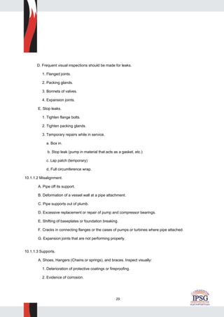 29
D. Frequent visual inspections should be made for leaks.
1. Flanged joints.
2. Packing glands.
3. Bonnets of valves.
4. Expansion joints.
E. Stop leaks.
1. Tighten flange bolts.
2. Tighten packing glands.
3. Temporary repairs while in service.
a. Box in.
b. Stop leak (pump in material that acts as a gasket, etc.)
c. Lap patch (temporary)
d. Full circumference wrap.
10.1.1.2 Misalignment.
A. Pipe off its support.
B. Deformation of a vessel wall at a pipe attachment.
C. Pipe supports out of plumb.
D. Excessive replacement or repair of pump and compressor bearings.
E. Shifting of baseplates or foundation breaking.
F. Cracks in connecting flanges or the cases of pumps or turbines where pipe attached.
G. Expansion joints that are not performing properly.
10.1.1.3 Supports.
A. Shoes, Hangers (Chains or springs), and braces. Inspect visually:
1. Deterioration of protective coatings or fireproofing.
2. Evidence of corrosion.
 