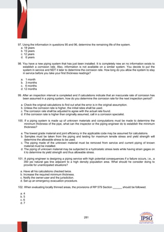 281
97. Using the information in questions 95 and 96, determine the remaining life of the system.
a. 18 years
b. 15 years
c. 12 years
d. 6 years
98. You have a new piping system that has just been installed. It is completely new an no information exists to
establish a corrosion rate. Also, information is not available on a similar system. You decide to put the
system in service and NDT it later to determine the corrosion rate. How long do you allow the system to stay
in service before you take your first thickness readings?
a. 1 month
b. 3 months
c. 6 months
d. 12 months
99. After an inspection interval is completed and if calculations indicate that an inaccurate rate of corrosion has
been assumed in a piping system, how do you determine the corrosion rate for the next inspection period?
a. Check the original calculations to find out what the error is in the original assumption.
b. Unless the corrosion rate is higher, the initial rates shall be used.
c. The corrosion rate shall be adjusted to agree with the actual rate found.
d. If the corrosion rate is higher than originally assumed, call in a corrosion specialist.
100. If a piping system is made up of unknown materials and computations must be made to determine the
minimum thickness of the pipe, what can the inspector or the piping engineer do to establish the minimum
thickness?
a. The lowest grade material and joint efficiency in the applicable code may be assumed for calculations.
b. Samples must be taken from the piping and testing for maximum tensile stress and yield strength will
determine the allowable stress to be used.
c. The piping made of the unknown material must be removed from service and current piping of known
material must be installed.
d. The piping of unknown material may be subjected to a hydrostatic stress tests while having strain gages on
it to determine its yield strength and thus allowable stress.
101. A piping engineer is designing a piping service with high potential consequences if a failure occurs, i.e., a
350 psi natural gas line adjacent to a high density population area. What should he consider doing to
provide for unanticipated situations?
a. Have all his calculations checked twice.
b. Increase the required minimum thickness.
c. Notify the owner-user and the jurisdiction.
d. Set up an emergency evacuation procedure.
102. When evaluating locally thinned areas, the provisions of RP 579 Section ______ should be followed.
a. 4
b. 5
c. 6
d. 7
 