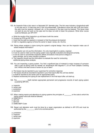 282
103. An Inspector finds a thin area in a fabricated 24” diameter pipe. The thin area includes a longitudinal weld
in the pipe and is 10 feet long and 2 foot circumferentially. Calculations show that with 0.85 joint factor,
the pipe must be repaired, renewed, etc. or the pressure in the pipe must be lowered. The owner does
not want do any hot work on the pipe and he does not wish to lower the pressure. What other course
could be followed, per API 570?
a. Write the results of the inspection up and leave it with the owner.
b. Conduct an FFS per RP 579.
c. Insist that the weld be repaired or renewed or that the pressure be lowered.
d. Call in a regulatory agency to force the owner to repair, renew, etc. the line.
104. Piping stress analysis is done during the system’s original design. How can the inspector make use of
stress analysis information?
a. An inspector can not use this information. It is only meaningful to a piping engineer.
b. It can be used to make sure the piping system was originally evaluated and designed correctly.
c. It can be used to concentrate inspection efforts at locations most prone to fatigue or
creep damage, and to solve vibration problems
d. The inspector should use this information to evaluate the need for conducting
additional piping stress analysis.
105. You are inspecting a piping system. You find a significant loss of material (a major increase of corrosion
rate) in gas oil piping (used as reboiler oil, temperature 500 degrees F.) on an Fluid Catalytic Cracking
Unit. What is the best course of action for you to take?
a. The losses may be reported to your supervisor for corrective response.
b. The losses should be recorded & reported in your final report after the unit has started.
c. It shall be reported to the owner-user for appropriate action.
d. Replace excessively thin piping & note replacement in the final report after unit start-up.
106. The ___________ shall maintain appropriate permanent and progressive records of each piping system
covered by API 570.
a. inspector
b. owner-user
c. jurisdiction
d. examiner
107. When making repairs and alterations to piping systems the principles of ________ or the code to which the
piping system was built shall be followed.
a. ASME B31.3
b. API 570
c. API 574
d. ASME B&PV Code
108. Repair and alteration work must be done by a repair organization as defined in API 570 and must be
authorized by the _________ prior to its commencement.
a. jurisdiction
b. inspector
c. owner-user
d. examiner
 