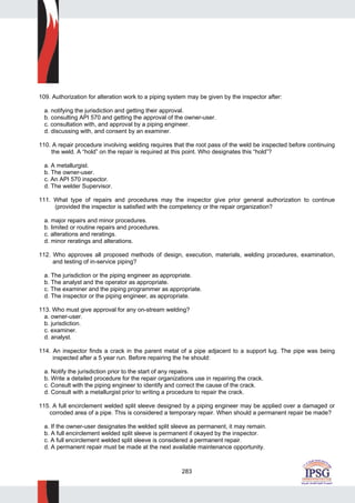 283
109. Authorization for alteration work to a piping system may be given by the inspector after:
a. notifying the jurisdiction and getting their approval.
b. consulting API 570 and getting the approval of the owner-user.
c. consultation with, and approval by a piping engineer.
d. discussing with, and consent by an examiner.
110. A repair procedure involving welding requires that the root pass of the weld be inspected before continuing
the weld. A “hold” on the repair is required at this point. Who designates this “hold”?
a. A metallurgist.
b. The owner-user.
c. An API 570 inspector.
d. The welder Supervisor.
111. What type of repairs and procedures may the inspector give prior general authorization to continue
(provided the inspector is satisfied with the competency or the repair organization?
a. major repairs and minor procedures.
b. limited or routine repairs and procedures.
c. alterations and reratings.
d. minor reratings and alterations.
112. Who approves all proposed methods of design, execution, materials, welding procedures, examination,
and testing of in-service piping?
a. The jurisdiction or the piping engineer as appropriate.
b. The analyst and the operator as appropriate.
c. The examiner and the piping programmer as appropriate.
d. The inspector or the piping engineer, as appropriate.
113. Who must give approval for any on-stream welding?
a. owner-user.
b. jurisdiction.
c. examiner.
d. analyst.
114. An inspector finds a crack in the parent metal of a pipe adjacent to a support lug. The pipe was being
inspected after a 5 year run. Before repairing the he should:
a. Notify the jurisdiction prior to the start of any repairs.
b. Write a detailed procedure for the repair organizations use in repairing the crack.
c. Consult with the piping engineer to identify and correct the cause of the crack.
d. Consult with a metallurgist prior to writing a procedure to repair the crack.
115. A full encirclement welded split sleeve designed by a piping engineer may be applied over a damaged or
corroded area of a pipe. This is considered a temporary repair. When should a permanent repair be made?
a. If the owner-user designates the welded split sleeve as permanent, it may remain.
b. A full encirclement welded split sleeve is permanent if okayed by the inspector.
c. A full encirclement welded split sleeve is considered a permanent repair.
d. A permanent repair must be made at the next available maintenance opportunity.
 
