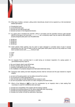 284
116. What type of defect, corrosion, pitting and/or discontinuity should not be repaired by a full encirclement
welded split sleeve?
a. A longitudinal crack.
b. A circumferential crack.
c. Pits that are one half through wall.
d. General corrosion in the longitudinal direction.
117. If a repair area is localized (for example, pitting or pin-holes) and the specified minimum yield strength
(SMYS) of the pipe is not more than ___________ psi, a temporary repair may be made by fillet welding a
properly designed plate patch over the pitted area.
a. 30,000 psi
b. 55,000 psi
c. 40,000 psi
d. 36,000 psi
118. Insert patches (flush patches may be used to repair damaged or corroded areas of pipe if several
requirements are met. One of these is that an insert patch (flush patch) may be of any shape but it shall
have rounded corners with ______ minimum radii.
a. 0.375”
b. 0.50”
c. 0.75”
d. 1”
119. An inspector finds a pin-hole leak in a weld during an on-stream inspection of a piping system. A
permissible temporary repair is:
a. the use of plastic steel to seal off the leak.
b. driving a wooden plug into the hole.
c. screwing a self tapping screw into the hole.
d. the installation of a properly designed and fabricated bolted leak clamp.
120. Temporary leak sealing and leak dissipating devices shall be removed and the pipe restored to original
integrity:
a. as soon as the piping system can be safely removed from service.
b. at a turnaround or other appropriate time.
c. when the leak seal and leak dissipating device ceases to work.
d. as soon as possible--must be done on a safe, emergency shut-down basis.
121. Which of the following is NOT an item for consideration by an inspector when a leak sealing fluid
(“pumping”) is used for a temporary leak seal repair.
a. Consider the compatibility of the sealant with the leaking material.
b. Consider the pumping pressure on the clamp (especially when repumping).
c. Consider the pressure testing of the piping in question.
d. Consider the number of times the seal area is repumped.
 