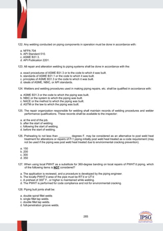 285
122. Any welding conducted on piping components in operation must be done in accordance with:
a. NFPA 704
b. API Standard 510.
c. ASME B31.3.
d. API Publication 2201.
123. All repair and alteration welding to piping systems shall be done in accordance with the:
a. exact procedures of ASME B31.3 or to the code to which it was built.
b. standards of ASME B31.1 or the code to which it was built.
c. principles of ASME B31.3 or the code to which it was built.
d. ideals of ASME, NBIC, or API standards.
124. Welders and welding procedures used in making piping repairs, etc. shall be qualified in accordance with:
a. ASME B31.3 or the code to which the piping was built.
b. NBIC or the system to which the piping was built.
c. NACE or the method to which the piping was built.
d. ASTM or the law to which the piping was built.
125. The repair organization responsible for welding shall maintain records of welding procedures and welder
performance qualifications. These records shall be available to the inspector:
a. at the end of the job.
b. after the start of welding.
c. following the start of welding.
d. before the start of welding.
126. Preheating to not less than ________ degrees F. may be considered as an alternative to post weld heat
treatment for alterations or repairs of P-1 piping initially post weld heat treated as a code requirement (may
not be used if the piping was post weld heat treated due to environmental cracking prevention).
a. 150
b. 200
c. 300
d. 350
127. When using local PWHT as a substitute for 360-degree banding on local repairs of PWHT’d piping, which
of the following items is NOT considered?
a. The application is reviewed, and a procedure is developed by the piping engineer.
b. The locally PWHT’d area of the pipe must be RT’d or UT’d
c. A preheat of 3000
F., or higher is maintained while welding.
d. The PWHT is performed for code compliance and not for environmental cracking.
128. Piping butt joints shall be:
a. double spiral fillet welds
b. single fillet lap welds.
c. double fillet lap welds.
d. full-penetration groove welds.
 