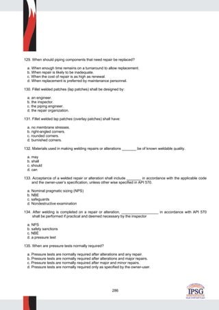 286
129. When should piping components that need repair be replaced?
a. When enough time remains on a turnaround to allow replacement.
b. When repair is likely to be inadequate.
c. When the cost of repair is as high as renewal.
d. When replacement is preferred by maintenance personnel.
130. Fillet welded patches (lap patches) shall be designed by:
a. an engineer.
b. the inspector.
c. the piping engineer.
d. the repair organization.
131. Fillet welded lap patches (overlay patches) shall have:
a. no membrane stresses.
b. right-angled corners.
c. rounded corners.
d. burnished corners.
132. Materials used in making welding repairs or alterations _______ be of known weldable quality.
a. may
b. shall
c. should
d. can
133. Acceptance of a welded repair or alteration shall include _______ in accordance with the applicable code
and the owner-user’s specification, unless other wise specified in API 570.
a. Nominal pragmatic sizing (NPS)
b. NBE
c. safeguards
d. Nondestructive examination
134. After welding is completed on a repair or alteration, __________________ in accordance with API 570
shall be performed if practical and deemed necessary by the inspector
a. NPS
b. safety sanctions
c. NBE
d. a pressure test
135. When are pressure tests normally required?
a. Pressure tests are normally required after alterations and any repair.
b. Pressure tests are normally required after alterations and major repairs.
c. Pressure tests are normally required after major and minor repairs.
d. Pressure tests are normally required only as specified by the owner-user.
 