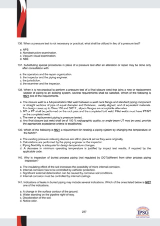 287
136. When a pressure test is not necessary or practical, what shall be utilized in lieu of a pressure test?
a. NPS
b. Nondestructive examination.
c. Vacuum visual examination.
d. NBE
137. Substituting special procedures in place of a pressure test after an alteration or repair may be done only
after consultation with:
a. the operators and the repair organization.
b. the inspector and the piping engineer.
c. the jurisdiction.
d. the examiner and the inspector.
138. When it is not practical to perform a pressure test of a final closure weld that joins a new or replacement
section of piping to an existing system, several requirements shall be satisfied. Which of the following is
NOT one of the requirements.
a. The closure weld is a full-penetration fillet weld between a weld neck flange and standard piping component
or straight sections of pipe of equal diameter and thickness, axially aligned, and of equivalent materials.
For design cases up to Class 150 and 5000
F., slip-on flanges are acceptable alternates.
b. MT or PT shall be performed on the root pass and the completed butt weld. Fillet welds must have PT/MT
on the completed weld.
c. The new or replacement piping is pressure tested.
d. Any final closure butt weld shall be of 100 % radiographic quality; or angle-beam UT may be used, provide
the appropriate acceptance criteria is established.
139. Which of the following is NOT a requirement for rerating a piping system by changing the temperature or
the MAWP.
a. The existing pressure relieving devices are still in place & set as they were originally.
b. Calculations are performed by the piping engineer or the inspector.
c. Piping flexibility is adequate for design temperature changes.
d. A decrease in minimum operating temperature is justified by impact test results, if required by the
applicable code.
140. Why is inspection of buried process piping (not regulated by DOT)different from other process piping
inspection?
a. The insulating effect of the soil increases the possibility of more internal corrosion.
b. Internal corrosion has to be controlled by cathodic protection.
c. Significant external deterioration can be caused by corrosive soil conditions.
d. Internal corrosion must be controlled by internal coatings.
141. Indications of leaks in buried piping may include several indications. Which of the ones listed below is NOT
one of the indications.
a. A change in the surface contour of the ground.
b. Water standing on the pipeline right-of-way.
c. Discoloration of the soil.
d. Notice odor.
 