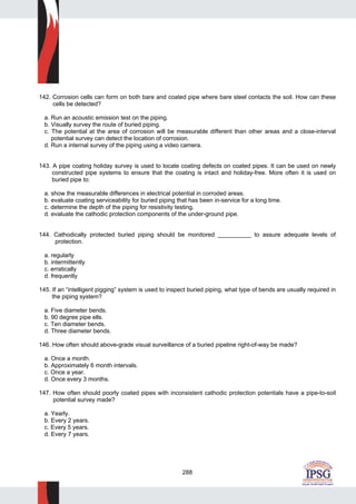288
142. Corrosion cells can form on both bare and coated pipe where bare steel contacts the soil. How can these
cells be detected?
a. Run an acoustic emission test on the piping.
b. Visually survey the route of buried piping.
c. The potential at the area of corrosion will be measurable different than other areas and a close-interval
potential survey can detect the location of corrosion.
d. Run a internal survey of the piping using a video camera.
143. A pipe coating holiday survey is used to locate coating defects on coated pipes. It can be used on newly
constructed pipe systems to ensure that the coating is intact and holiday-free. More often it is used on
buried pipe to:
a. show the measurable differences in electrical potential in corroded areas.
b. evaluate coating serviceability for buried piping that has been in-service for a long time.
c. determine the depth of the piping for resistivity testing.
d. evaluate the cathodic protection components of the under-ground pipe.
144. Cathodically protected buried piping should be monitored __________ to assure adequate levels of
protection.
a. regularly
b. intermittently
c. erratically
d. frequently
145. If an “intelligent pigging” system is used to inspect buried piping, what type of bends are usually required in
the piping system?
a. Five diameter bends.
b. 90 degree pipe ells.
c. Ten diameter bends.
d. Three diameter bends.
146. How often should above-grade visual surveillance of a buried pipeline right-of-way be made?
a. Once a month.
b. Approximately 6 month intervals.
c. Once a year.
d. Once every 3 months.
147. How often should poorly coated pipes with inconsistent cathodic protection potentials have a pipe-to-soil
potential survey made?
a. Yearly.
b. Every 2 years.
c. Every 5 years.
d. Every 7 years.
 