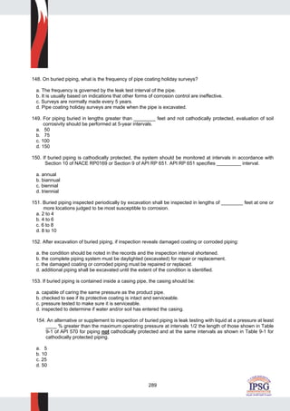289
148. On buried piping, what is the frequency of pipe coating holiday surveys?
a. The frequency is governed by the leak test interval of the pipe.
b. It is usually based on indications that other forms of corrosion control are ineffective.
c. Surveys are normally made every 5 years.
d. Pipe coating holiday surveys are made when the pipe is excavated.
149. For piping buried in lengths greater than ________ feet and not cathodically protected, evaluation of soil
corrosivity should be performed at 5-year intervals.
a. 50
b. 75
c. 100
d. 150
150. If buried piping is cathodically protected, the system should be monitored at intervals in accordance with
Section 10 of NACE RP0169 or Section 9 of API RP 651. API RP 651 specifies _________ interval.
a. annual
b. biannual
c. biennial
d. triennial
151. Buried piping inspected periodically by excavation shall be inspected in lengths of ________ feet at one or
more locations judged to be most susceptible to corrosion.
a. 2 to 4
b. 4 to 6
c. 6 to 8
d. 8 to 10
152. After excavation of buried piping, if inspection reveals damaged coating or corroded piping:
a. the condition should be noted in the records and the inspection interval shortened.
b. the complete piping system must be daylighted (excavated) for repair or replacement.
c. the damaged coating or corroded piping must be repaired or replaced.
d. additional piping shall be excavated until the extent of the condition is identified.
153. If buried piping is contained inside a casing pipe, the casing should be:
a. capable of caring the same pressure as the product pipe.
b. checked to see if its protective coating is intact and serviceable.
c. pressure tested to make sure it is serviceable.
d. inspected to determine if water and/or soil has entered the casing.
154. An alternative or supplement to inspection of buried piping is leak testing with liquid at a pressure at least
____ % greater than the maximum operating pressure at intervals 1/2 the length of those shown in Table
9-1 of API 570 for piping not cathodically protected and at the same intervals as shown in Table 9-1 for
cathodically protected piping.
a. 5
b. 10
c. 25
d. 50
 