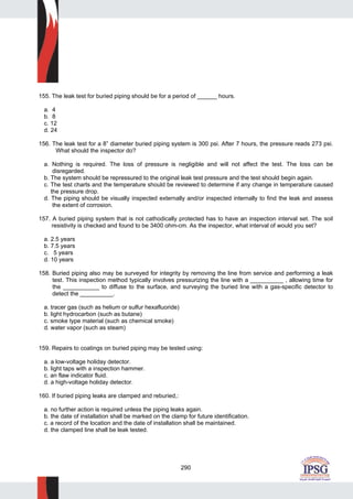 290
155. The leak test for buried piping should be for a period of ______ hours.
a. 4
b. 8
c. 12
d. 24
156. The leak test for a 8” diameter buried piping system is 300 psi. After 7 hours, the pressure reads 273 psi.
What should the inspector do?
a. Nothing is required. The loss of pressure is negligible and will not affect the test. The loss can be
disregarded.
b. The system should be repressured to the original leak test pressure and the test should begin again.
c. The test charts and the temperature should be reviewed to determine if any change in temperature caused
the pressure drop.
d. The piping should be visually inspected externally and/or inspected internally to find the leak and assess
the extent of corrosion.
157. A buried piping system that is not cathodically protected has to have an inspection interval set. The soil
resistivity is checked and found to be 3400 ohm-cm. As the inspector, what interval of would you set?
a. 2.5 years
b. 7.5 years
c. 5 years
d. 10 years
158. Buried piping also may be surveyed for integrity by removing the line from service and performing a leak
test. This inspection method typically involves pressurizing the line with a __________ , allowing time for
the ___________ to diffuse to the surface, and surveying the buried line with a gas-specific detector to
detect the __________.
a. tracer gas (such as helium or sulfur hexafluoride)
b. light hydrocarbon (such as butane)
c. smoke type material (such as chemical smoke)
d. water vapor (such as steam)
159. Repairs to coatings on buried piping may be tested using:
a. a low-voltage holiday detector.
b. light taps with a inspection hammer.
c. an flaw indicator fluid.
d. a high-voltage holiday detector.
160. If buried piping leaks are clamped and reburied,:
a. no further action is required unless the piping leaks again.
b. the date of installation shall be marked on the clamp for future identification.
c. a record of the location and the date of installation shall be maintained.
d. the clamped line shall be leak tested.
 
